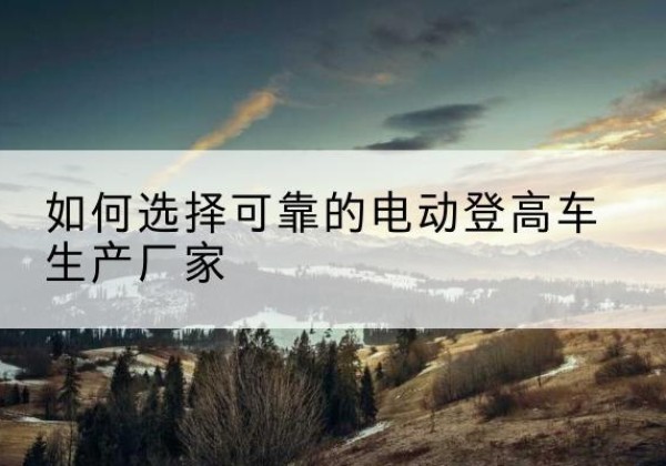 杜尔伯特电动登高车厂家-如何选择可靠的电动登高车生产厂家