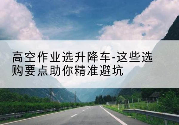 杜尔伯特升降车厂家-高空作业选升降车-这些选购要点助你*避坑